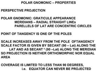 POLAR GNOMONIC – PROPERTIES
PERSPECTIVE PROJECTION
POLAR GNOMONIC: GRATICULE APPEARANCE
MERIDIANS – RADIAL STRAIGHT LINEs
PARELLELS OF LAT ARE CONCENTRIC CIRCLES
POINT OF TANGENCY IS ONE OF THE POLES
SCALE INCREASES AWAY FROM THE POLE OFTANGENCY
SCALE FACTOR IS GIVEN BY SECANT (90 – Lat) ALONG THE
LAT AND AS SECANT ² (90 –Lat) ALONG THE MERIDIAN
SO PROJECTION IS NEITHER ORTHOMORPHIC NOR EQUAL
AREA
COVERAGE IS LIMITED TO LESS THAN 90 DEGREES,
i.e. EQUATOR CAN NEVER BE PROJECTED
 
