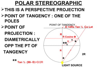 POLAR STEREOGRAPHIC
THIS IS A PERSPECTIVE PROJECTION
POINT OF TANGENCY : ONE OF THE
POLES
POINT OF
PROJECTION :
DIAMETRICALLY
OPP THE PT OF
TANGENCY
R
R
ө
POINT OF TANGENCY
LIGHT SOURCE
*
*
**
R Cosine ө
ө
2R
**Tan ½ (90- ө)=D/2R
D =2Rx Tan ½ Co Lat
R
 