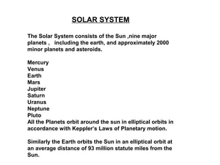 SOLAR SYSTEM
The Solar System consists of the Sun ,nine major
planets , including the earth, and approximately 2000
minor planets and asteroids.
Mercury
Venus
Earth
Mars
Jupiter
Saturn
Uranus
Neptune
Pluto
All the Planets orbit around the sun in elliptical orbits in
accordance with Keppler’s Laws of Planetary motion.
Similarly the Earth orbits the Sun in an elliptical orbit at
an average distance of 93 million statute miles from the
Sun.
 