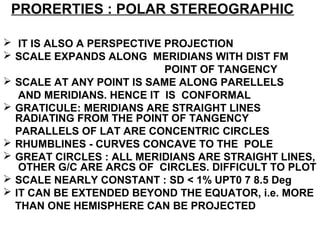 PRORERTIES : POLAR STEREOGRAPHIC
 IT IS ALSO A PERSPECTIVE PROJECTION
 SCALE EXPANDS ALONG MERIDIANS WITH DIST FM
POINT OF TANGENCY
 SCALE AT ANY POINT IS SAME ALONG PARELLELS
AND MERIDIANS. HENCE IT IS CONFORMAL
 GRATICULE: MERIDIANS ARE STRAIGHT LINES
RADIATING FROM THE POINT OF TANGENCY
PARALLELS OF LAT ARE CONCENTRIC CIRCLES
 RHUMBLINES - CURVES CONCAVE TO THE POLE
 GREAT CIRCLES : ALL MERIDIANS ARE STRAIGHT LINES,
OTHER G/C ARE ARCS OF CIRCLES. DIFFICULT TO PLOT
 SCALE NEARLY CONSTANT : SD < 1% UPT0 7 8.5 Deg
 IT CAN BE EXTENDED BEYOND THE EQUATOR, i.e. MORE
THAN ONE HEMISPHERE CAN BE PROJECTED
 