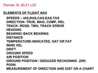 Periods 19 ,20,21 & 22
ELEMENTS OF FLIGHT NAV
SPEEDS – IAS,RAS,CAS,EAS,TAS
DIRECTION- TRUE, MAG, COMP, REL
TRACK- REQD, TMG, TRACK ERROR
HEADING
BEARING/ BACK BEARING
DISTANCE
TEMPERATURE-INDICATED, OAT OR FAT
WIND VEL
DRIFT
GROUND SPEED
AIR POSITION
GROUND POSITION / DEDUCED RECKONING (DR)
POSN
MEASUREMENT OF DIRECTION AND DIST ON A CHART
 