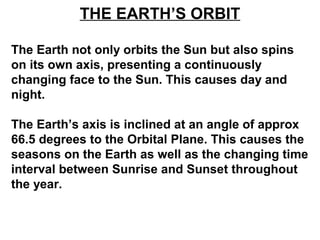 THE EARTH’S ORBIT
The Earth not only orbits the Sun but also spins
on its own axis, presenting a continuously
changing face to the Sun. This causes day and
night.
The Earth’s axis is inclined at an angle of approx
66.5 degrees to the Orbital Plane. This causes the
seasons on the Earth as well as the changing time
interval between Sunrise and Sunset throughout
the year.
 