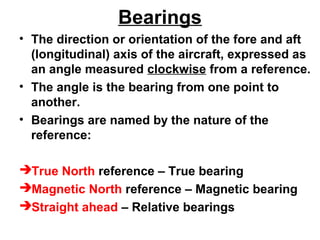 Bearings
• The direction or orientation of the fore and aft
(longitudinal) axis of the aircraft, expressed as
an angle measured clockwise from a reference.
• The angle is the bearing from one point to
another.
• Bearings are named by the nature of the
reference:
True North reference – True bearing
Magnetic North reference – Magnetic bearing
Straight ahead – Relative bearings
 