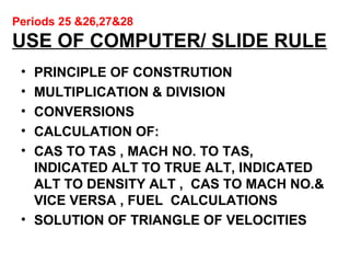 Periods 25 &26,27&28
USE OF COMPUTER/ SLIDE RULE
• PRINCIPLE OF CONSTRUTION
• MULTIPLICATION & DIVISION
• CONVERSIONS
• CALCULATION OF:
• CAS TO TAS , MACH NO. TO TAS,
INDICATED ALT TO TRUE ALT, INDICATED
ALT TO DENSITY ALT , CAS TO MACH NO.&
VICE VERSA , FUEL CALCULATIONS
• SOLUTION OF TRIANGLE OF VELOCITIES
 