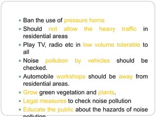  Ban the use of pressure horns
 Should not allow the heavy traffic in
residential areas
 Play TV, radio etc in low volume tolerable to
all
 Noise pollution by vehicles should be
checked.
 Automobile workshops should be away from
residential areas.
 Grow green vegetation and plants.
 Legal measures to check noise pollution
 Educate the public about the hazards of noise
 