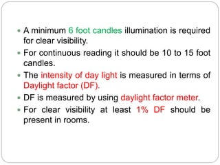  A minimum 6 foot candles illumination is required
for clear visibility.
 For continuous reading it should be 10 to 15 foot
candles.
 The intensity of day light is measured in terms of
Daylight factor (DF).
 DF is measured by using daylight factor meter.
 For clear visibility at least 1% DF should be
present in rooms.
 