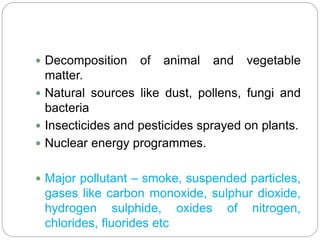  Decomposition of animal and vegetable
matter.
 Natural sources like dust, pollens, fungi and
bacteria
 Insecticides and pesticides sprayed on plants.
 Nuclear energy programmes.
 Major pollutant – smoke, suspended particles,
gases like carbon monoxide, sulphur dioxide,
hydrogen sulphide, oxides of nitrogen,
chlorides, fluorides etc
 
