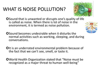 WHAT IS NOISE POLLUTION?
Sound that is unwanted or disrupts one’s quality of life
is called as noise. When there is lot of noise in the
environment, it is termed as noise pollution.
Sound becomes undesirable when it disturbs the
normal activities such as working, sleeping, and during
conversations.
It is an underrated environmental problem because of
the fact that we can’t see, smell, or taste it.
World Health Organization stated that “Noise must be
recognized as a major threat to human well-being”
 