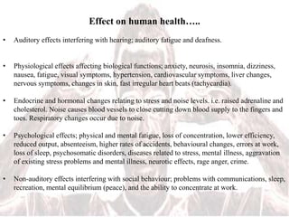 Effect on human health…..
• Auditory effects interfering with hearing; auditory fatigue and deafness.
• Physiological effects affecting biological functions; anxiety, neurosis, insomnia, dizziness,
nausea, fatigue, visual symptoms, hypertension, cardiovascular symptoms, liver changes,
nervous symptoms, changes in skin, fast irregular heart beats (tachycardia).
• Endocrine and hormonal changes relating to stress and noise levels. i.e. raised adrenaline and
cholesterol. Noise causes blood vessels to close cutting down blood supply to the fingers and
toes. Respiratory changes occur due to noise.
• Psychological effects; physical and mental fatigue, loss of concentration, lower efficiency,
reduced output, absenteeism, higher rates of accidents, behavioural changes, errors at work,
loss of sleep, psychosomatic disorders, diseases related to stress, mental illness, aggravation
of existing stress problems and mental illness, neurotic effects, rage anger, crime.
• Non-auditory effects interfering with social behaviour; problems with communications, sleep,
recreation, mental equilibrium (peace), and the ability to concentrate at work.
 