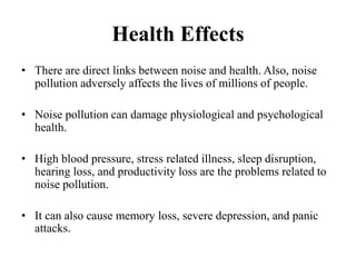 Health Effects
• There are direct links between noise and health. Also, noise
pollution adversely affects the lives of millions of people.
• Noise pollution can damage physiological and psychological
health.
• High blood pressure, stress related illness, sleep disruption,
hearing loss, and productivity loss are the problems related to
noise pollution.
• It can also cause memory loss, severe depression, and panic
attacks.
 