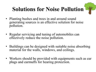 Solutions for Noise Pollution
• Planting bushes and trees in and around sound
generating sources is an effective solution for noise
pollution.
• Regular servicing and tuning of automobiles can
effectively reduce the noise pollution.
• Buildings can be designed with suitable noise absorbing
material for the walls, windows, and ceilings.
• Workers should be provided with equipments such as ear
plugs and earmuffs for hearing protection.
 