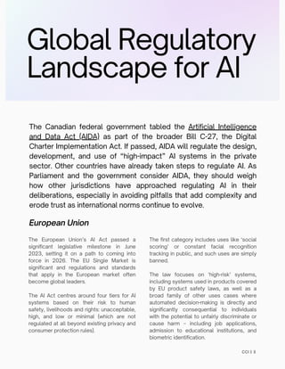 Global Regulatory
Landscape for AI
The Canadian federal government tabled the Artificial Intelligence
and Data Act (AIDA) as part of the broader Bill C-27, the Digital
Charter Implementation Act. If passed, AIDA will regulate the design,
development, and use of “high-impact” AI systems in the private
sector. Other countries have already taken steps to regulate AI. As
Parliament and the government consider AIDA, they should weigh
how other jurisdictions have approached regulating AI in their
deliberations, especially in avoiding pitfalls that add complexity and
erode trust as international norms continue to evolve.
European Union
The first category includes uses like ‘social
scoring’ or constant facial recognition
tracking in public, and such uses are simply
banned.
The law focuses on ‘high-risk’ systems,
including systems used in products covered
by EU product safety laws, as well as a
broad family of other uses cases where
automated decision-making is directly and
significantly consequential to individuals
with the potential to unfairly discriminate or
cause harm – including job applications,
admission to educational institutions, and
biometric identification.
The European Union’s AI Act passed a
significant legislative milestone in June
2023, setting it on a path to coming into
force in 2026. The EU Single Market is
significant and regulations and standards
that apply in the European market often
become global leaders.
The AI Act centres around four tiers for AI
systems based on their risk to human
safety, livelihoods and rights: unacceptable,
high, and low or minimal (which are not
regulated at all beyond existing privacy and
consumer protection rules).
CCI | 3
 