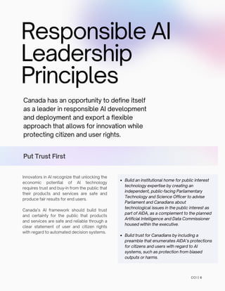 Responsible AI
Leadership
Principles
Canada has an opportunity to define itself
as a leader in responsible AI development
and deployment and export a flexible
approach that allows for innovation while
protecting citizen and user rights.
Put Trust First
Innovators in AI recognize that unlocking the
economic potential of AI technology
requires trust and buy-in from the public that
their products and services are safe and
produce fair results for end users.
Canada’s AI framework should build trust
and certainty for the public that products
and services are safe and reliable through a
clear statement of user and citizen rights
with regard to automated decision systems.
CCI | 6
Build an institutional home for public interest
technology expertise by creating an
independent, public-facing Parliamentary
Technology and Science Officer to advise
Parliament and Canadians about
technological issues in the public interest as
part of AIDA, as a complement to the planned
Artificial Intelligence and Data Commissioner
housed within the executive.
Build trust for Canadians by including a
preamble that enumerates AIDA’s protections
for citizens and users with regard to AI
systems, such as protection from biased
outputs or harms.
 