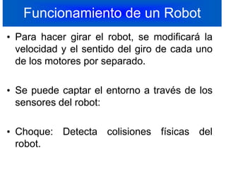 Funcionamiento de un RobotPara hacer girar el robot, se modificará la velocidad y el sentido del giro de cada uno de los motores por separado.Se puede captar el entorno a través de los sensores del robot:Choque: Detecta colisiones físicas del robot.12