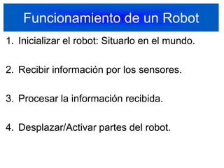 Funcionamiento de un RobotInicializar el robot: Situarlo en el mundo.Recibir información por los sensores.Procesar la información recibida.Desplazar/Activar partes del robot.14