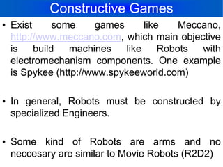 Constructive GamesExist some games like Meccano, http://www.meccano.com, which main objective is build machines like Robots with electromechanism components. One example is Spykee (http://www.spykeeworld.com)In general, Robots must be constructed by specialized Engineers.Some kind of Robots are arms and no neccesary are similar to Movie Robots (R2D2)