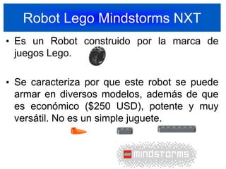 Robot Lego Mindstorms NXTEs un Robot construido por la marca de juegos Lego.Se caracteriza por que este robot se puede armar en diversos modelos, además de que es económico ($250 USD), potente y muy versátil. No es un simple juguete.20