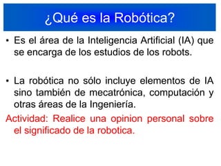 ¿Qué es la Robótica?Es el área de la Inteligencia Artificial (IA) que se encarga de los estudios de los robots.La robótica no sólo incluye elementos de IA sino también de mecatrónica, computación y otras áreas de la Ingeniería.Actividad: Realice una opinion personal sobre el significado de la robotica.3