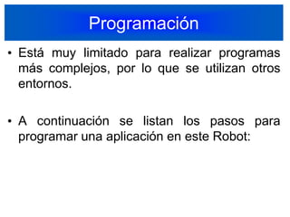 ProgramaciónEstá muy limitado para realizar programas más complejos, por lo que se utilizan otros entornos.A continuación se listan los pasos para programar una aplicación en este Robot: