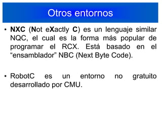 Otros entornosNXC (Not eXactly C) es un lenguaje similar  NQC, el cual es la forma más popular de programar el RCX. Está basado en el “ensamblador” NBC (Next Byte Code).RobotC es un entorno no gratuito desarrollado por CMU.37