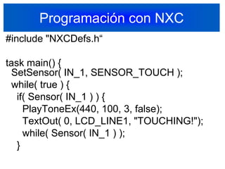 Programación con NXC#include "NXCDefs.h“task main() {  SetSensor( IN_1, SENSOR_TOUCH );   while( true ) {    if( Sensor( IN_1 ) ) {      PlayToneEx(440, 100, 3, false);      TextOut( 0, LCD_LINE1, "TOUCHING!");      while( Sensor( IN_1 ) );    }39