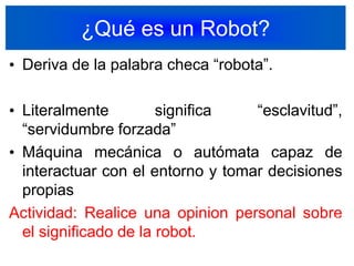 ¿Qué es un Robot?Deriva de la palabra checa “robota”.Literalmente significa “esclavitud”, “servidumbre forzada”Máquina mecánica o autómata capaz de interactuar con el entorno y tomar decisiones propiasActividad: Realice una opinion personal sobre el significado de la robot.4