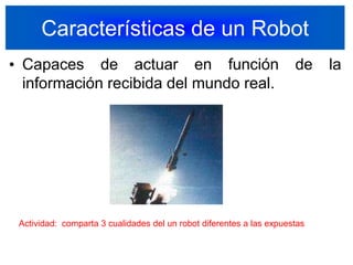 Características de un RobotCapaces de actuar en función de la información recibida del mundo real.6Actividad:  comparta 3 cualidades del un robot diferentes a las expuestas