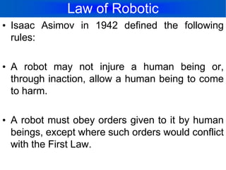 Law of RoboticIsaac Asimov in 1942 defined the following rules:A robot may not injure a human being or, through inaction, allow a human being to come to harm.A robot must obey orders given to it by human beings, except where such orders would conflict with the First Law.