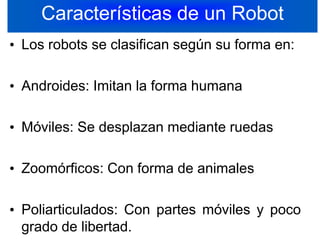 Características de un RobotLos robots se clasifican según su forma en:Androides: Imitan la forma humanaMóviles: Se desplazan mediante ruedasZoomórficos: Con forma de animales Poliarticulados: Con partes móviles y poco grado de libertad.9