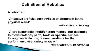 Definition of Robotics
A robot is…
“An active artificial agent whose environment is the
physical world”
--Russell and Norvig
“A programmable, multifunction manipulator designed
to move material, parts, tools or specific devices
through variable programmed motions for the
performance of a variety of tasks”
--Robot Institute of America
 