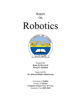 Report
On
Robotics
Prepared By
Renas H. Darweesh
Baroj R. Abdullah
Supervised By
Dr. Maiwan Bahjat Abdulrazzaq
University of Zakho
Faculty of Science
Computer Science Dept.-4th
Stage
Academic Year 2021-2022
 