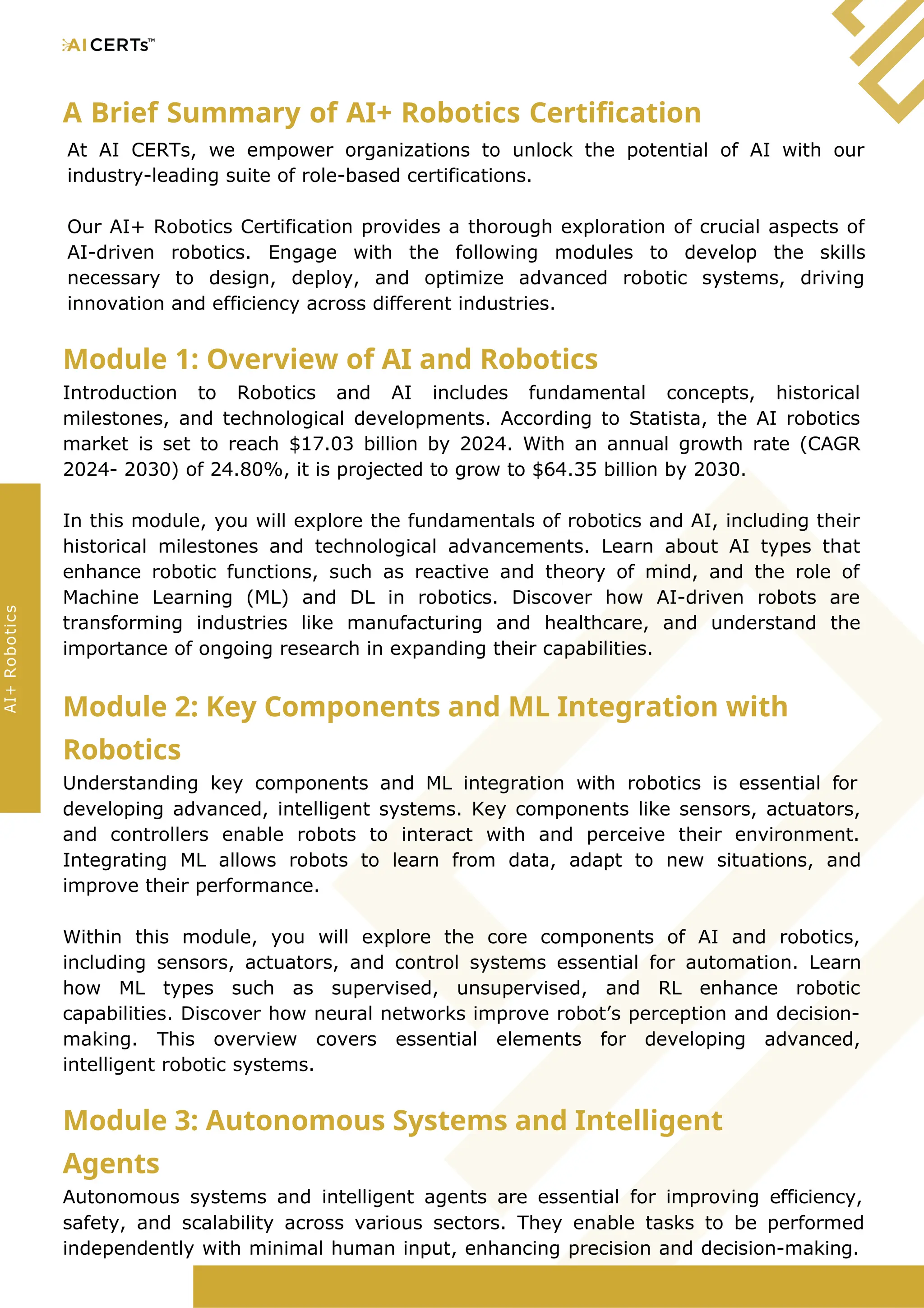 A Brief Summary of AI+ Robotics Certification
At AI CERTs, we empower organizations to unlock the potential of AI with our
industry-leading suite of role-based certifications.
Our AI+ Robotics Certification provides a thorough exploration of crucial aspects of
AI-driven robotics. Engage with the following modules to develop the skills
necessary to design, deploy, and optimize advanced robotic systems, driving
innovation and efficiency across different industries.
Module 1: Overview of AI and Robotics
Introduction to Robotics and AI includes fundamental concepts, historical
milestones, and technological developments. According to Statista, the AI robotics
market is set to reach $17.03 billion by 2024. With an annual growth rate (CAGR
2024- 2030) of 24.80%, it is projected to grow to $64.35 billion by 2030.
In this module, you will explore the fundamentals of robotics and AI, including their
historical milestones and technological advancements. Learn about AI types that
enhance robotic functions, such as reactive and theory of mind, and the role of
Machine Learning (ML) and DL in robotics. Discover how AI-driven robots are
transforming industries like manufacturing and healthcare, and understand the
importance of ongoing research in expanding their capabilities.
Module 2: Key Components and ML Integration with
Robotics
Understanding key components and ML integration with robotics is essential for
developing advanced, intelligent systems. Key components like sensors, actuators,
and controllers enable robots to interact with and perceive their environment.
Integrating ML allows robots to learn from data, adapt to new situations, and
improve their performance.
Within this module, you will explore the core components of AI and robotics,
including sensors, actuators, and control systems essential for automation. Learn
how ML types such as supervised, unsupervised, and RL enhance robotic
capabilities. Discover how neural networks improve robot’s perception and decision-
making. This overview covers essential elements for developing advanced,
intelligent robotic systems.
Module 3: Autonomous Systems and Intelligent
Agents
Autonomous systems and intelligent agents are essential for improving efficiency,
safety, and scalability across various sectors. They enable tasks to be performed
independently with minimal human input, enhancing precision and decision-making.
AI+
Robotics
 