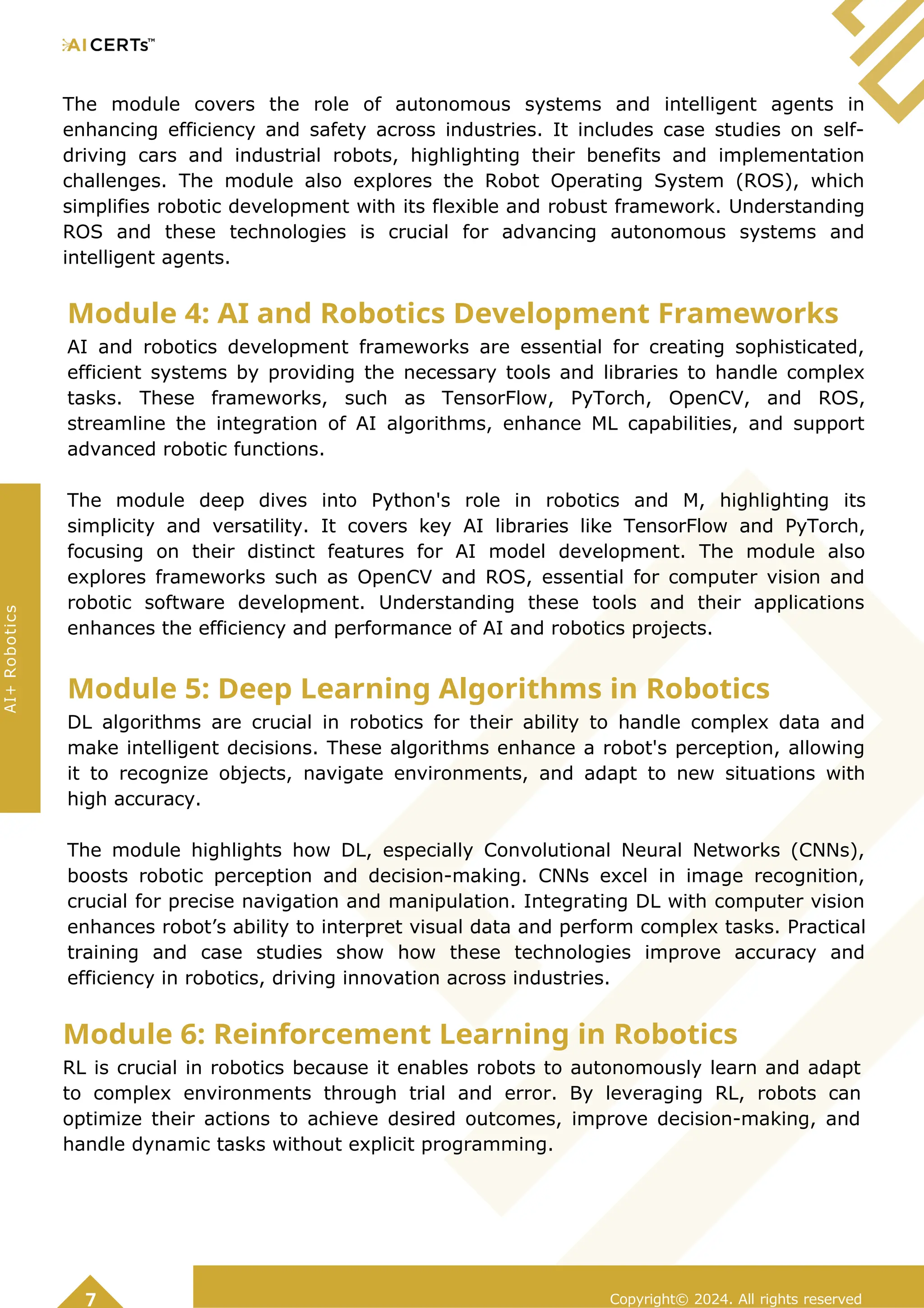 The module covers the role of autonomous systems and intelligent agents in
enhancing efficiency and safety across industries. It includes case studies on self-
driving cars and industrial robots, highlighting their benefits and implementation
challenges. The module also explores the Robot Operating System (ROS), which
simplifies robotic development with its flexible and robust framework. Understanding
ROS and these technologies is crucial for advancing autonomous systems and
intelligent agents.
Module 4: AI and Robotics Development Frameworks
AI and robotics development frameworks are essential for creating sophisticated,
efficient systems by providing the necessary tools and libraries to handle complex
tasks. These frameworks, such as TensorFlow, PyTorch, OpenCV, and ROS,
streamline the integration of AI algorithms, enhance ML capabilities, and support
advanced robotic functions.
The module deep dives into Python's role in robotics and M, highlighting its
simplicity and versatility. It covers key AI libraries like TensorFlow and PyTorch,
focusing on their distinct features for AI model development. The module also
explores frameworks such as OpenCV and ROS, essential for computer vision and
robotic software development. Understanding these tools and their applications
enhances the efficiency and performance of AI and robotics projects.
Module 5: Deep Learning Algorithms in Robotics
DL algorithms are crucial in robotics for their ability to handle complex data and
make intelligent decisions. These algorithms enhance a robot's perception, allowing
it to recognize objects, navigate environments, and adapt to new situations with
high accuracy.
The module highlights how DL, especially Convolutional Neural Networks (CNNs),
boosts robotic perception and decision-making. CNNs excel in image recognition,
crucial for precise navigation and manipulation. Integrating DL with computer vision
enhances robot’s ability to interpret visual data and perform complex tasks. Practical
training and case studies show how these technologies improve accuracy and
efficiency in robotics, driving innovation across industries.
Module 6: Reinforcement Learning in Robotics
RL is crucial in robotics because it enables robots to autonomously learn and adapt
to complex environments through trial and error. By leveraging RL, robots can
optimize their actions to achieve desired outcomes, improve decision-making, and
handle dynamic tasks without explicit programming.
Copyright© 2024. All rights reserved
7
AI+
Robotics
 