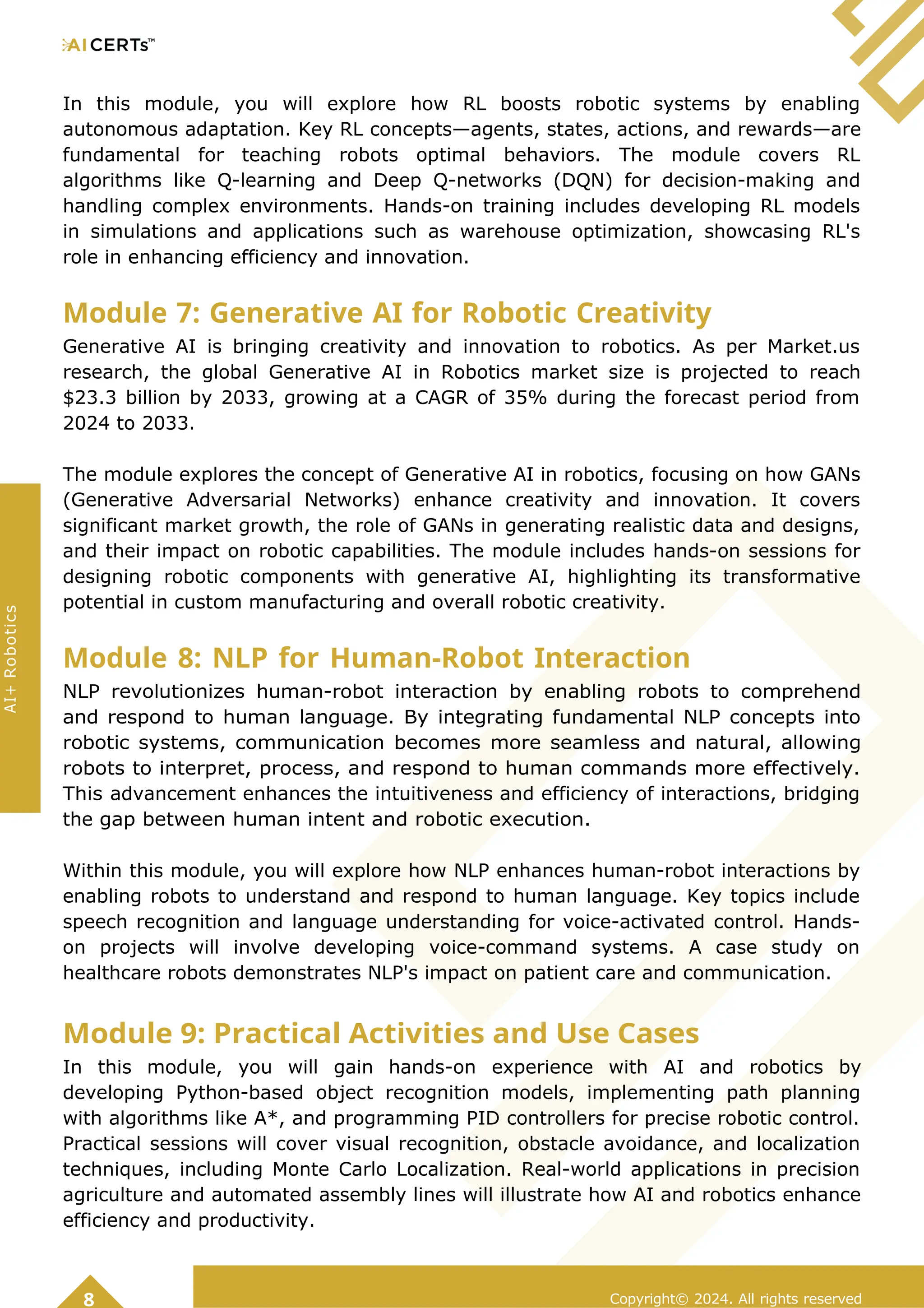 In this module, you will explore how RL boosts robotic systems by enabling
autonomous adaptation. Key RL concepts—agents, states, actions, and rewards—are
fundamental for teaching robots optimal behaviors. The module covers RL
algorithms like Q-learning and Deep Q-networks (DQN) for decision-making and
handling complex environments. Hands-on training includes developing RL models
in simulations and applications such as warehouse optimization, showcasing RL's
role in enhancing efficiency and innovation.
Module 7: Generative AI for Robotic Creativity
Generative AI is bringing creativity and innovation to robotics. As per Market.us
research, the global Generative AI in Robotics market size is projected to reach
$23.3 billion by 2033, growing at a CAGR of 35% during the forecast period from
2024 to 2033.
The module explores the concept of Generative AI in robotics, focusing on how GANs
(Generative Adversarial Networks) enhance creativity and innovation. It covers
significant market growth, the role of GANs in generating realistic data and designs,
and their impact on robotic capabilities. The module includes hands-on sessions for
designing robotic components with generative AI, highlighting its transformative
potential in custom manufacturing and overall robotic creativity.
Module 8: NLP for Human-Robot Interaction
NLP revolutionizes human-robot interaction by enabling robots to comprehend
and respond to human language. By integrating fundamental NLP concepts into
robotic systems, communication becomes more seamless and natural, allowing
robots to interpret, process, and respond to human commands more effectively.
This advancement enhances the intuitiveness and efficiency of interactions, bridging
the gap between human intent and robotic execution.
Within this module, you will explore how NLP enhances human-robot interactions by
enabling robots to understand and respond to human language. Key topics include
speech recognition and language understanding for voice-activated control. Hands-
on projects will involve developing voice-command systems. A case study on
healthcare robots demonstrates NLP's impact on patient care and communication.
Module 9: Practical Activities and Use Cases
In this module, you will gain hands-on experience with AI and robotics by
developing Python-based object recognition models, implementing path planning
with algorithms like A*, and programming PID controllers for precise robotic control.
Practical sessions will cover visual recognition, obstacle avoidance, and localization
techniques, including Monte Carlo Localization. Real-world applications in precision
agriculture and automated assembly lines will illustrate how AI and robotics enhance
efficiency and productivity.
Copyright© 2024. All rights reserved
8
AI+
Robotics
 