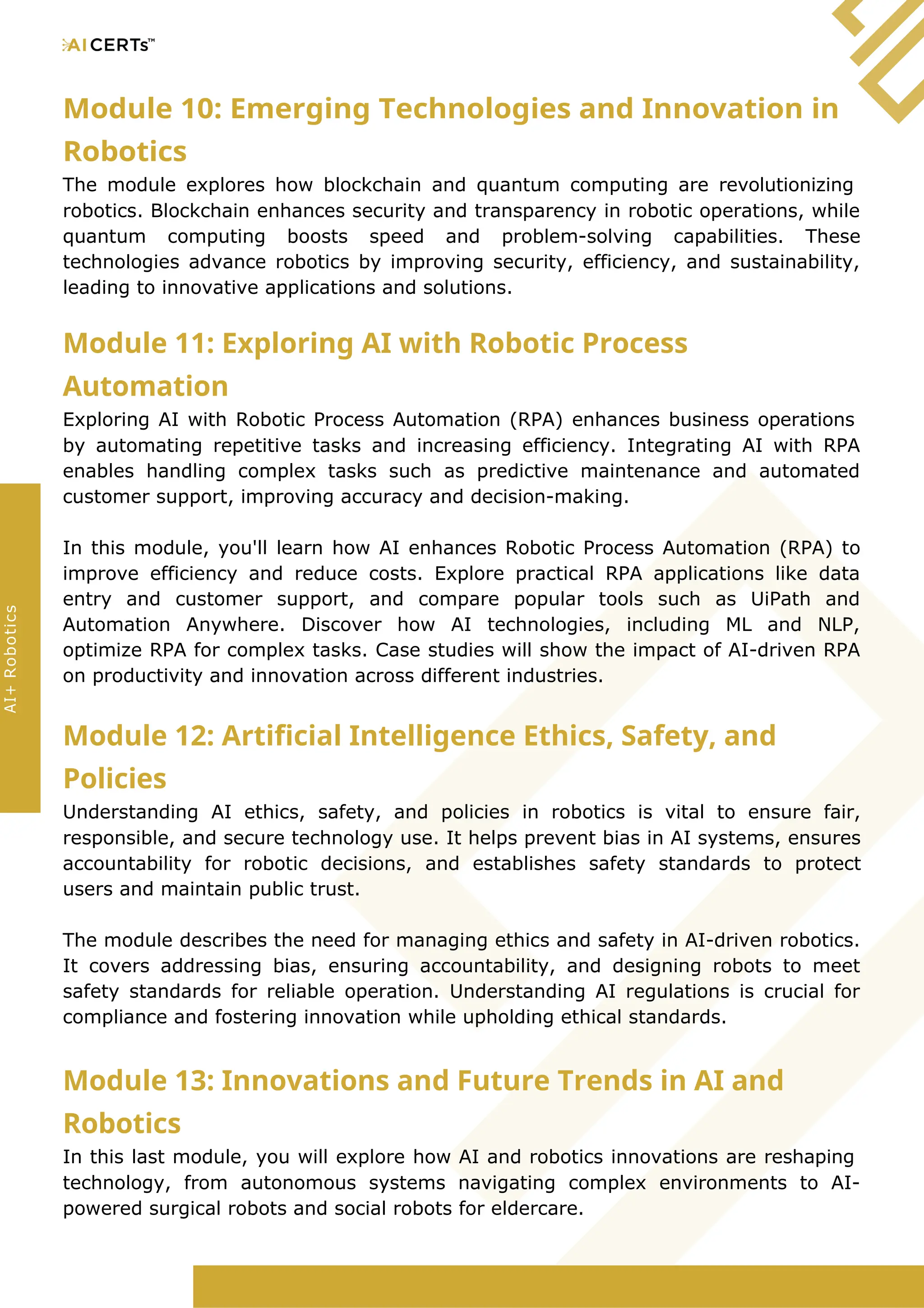 Module 10: Emerging Technologies and Innovation in
Robotics
The module explores how blockchain and quantum computing are revolutionizing
robotics. Blockchain enhances security and transparency in robotic operations, while
quantum computing boosts speed and problem-solving capabilities. These
technologies advance robotics by improving security, efficiency, and sustainability,
leading to innovative applications and solutions.
Module 11: Exploring AI with Robotic Process
Automation
Exploring AI with Robotic Process Automation (RPA) enhances business operations
by automating repetitive tasks and increasing efficiency. Integrating AI with RPA
enables handling complex tasks such as predictive maintenance and automated
customer support, improving accuracy and decision-making.
In this module, you'll learn how AI enhances Robotic Process Automation (RPA) to
improve efficiency and reduce costs. Explore practical RPA applications like data
entry and customer support, and compare popular tools such as UiPath and
Automation Anywhere. Discover how AI technologies, including ML and NLP,
optimize RPA for complex tasks. Case studies will show the impact of AI-driven RPA
on productivity and innovation across different industries.
Module 12: Artificial Intelligence Ethics, Safety, and
Policies
Understanding AI ethics, safety, and policies in robotics is vital to ensure fair,
responsible, and secure technology use. It helps prevent bias in AI systems, ensures
accountability for robotic decisions, and establishes safety standards to protect
users and maintain public trust.
The module describes the need for managing ethics and safety in AI-driven robotics.
It covers addressing bias, ensuring accountability, and designing robots to meet
safety standards for reliable operation. Understanding AI regulations is crucial for
compliance and fostering innovation while upholding ethical standards.
Module 13: Innovations and Future Trends in AI and
Robotics
In this last module, you will explore how AI and robotics innovations are reshaping
technology, from autonomous systems navigating complex environments to AI-
powered surgical robots and social robots for eldercare.
AI+
Robotics
 