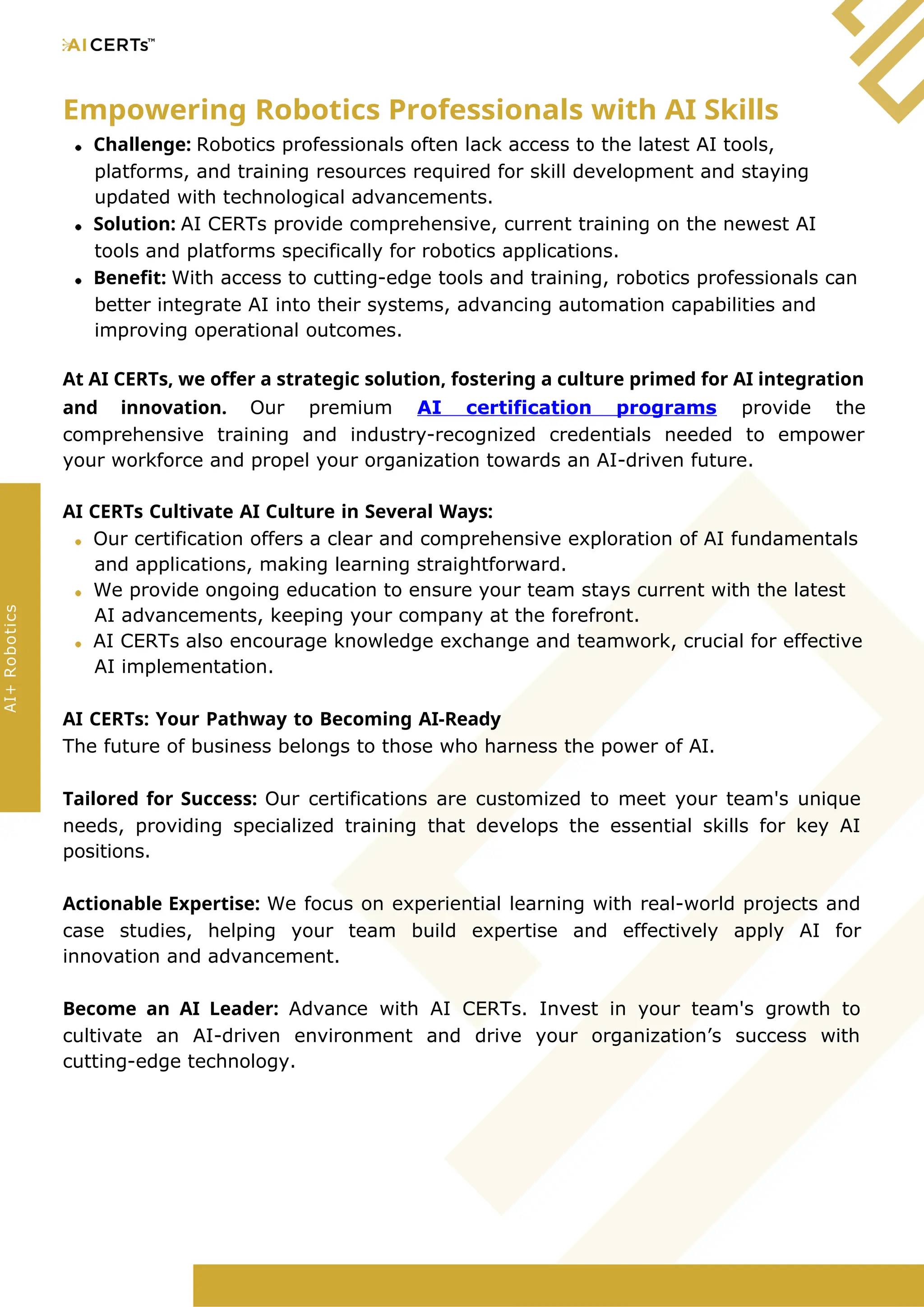 Empowering Robotics Professionals with AI Skills
Challenge: Robotics professionals often lack access to the latest AI tools,
platforms, and training resources required for skill development and staying
updated with technological advancements.
Solution: AI CERTs provide comprehensive, current training on the newest AI
tools and platforms specifically for robotics applications.
Benefit: With access to cutting-edge tools and training, robotics professionals can
better integrate AI into their systems, advancing automation capabilities and
improving operational outcomes.
At AI CERTs, we offer a strategic solution, fostering a culture primed for AI integration
and innovation. Our premium AI certification programs provide the
comprehensive training and industry-recognized credentials needed to empower
your workforce and propel your organization towards an AI-driven future.
AI CERTs Cultivate AI Culture in Several Ways:
Our certification offers a clear and comprehensive exploration of AI fundamentals
and applications, making learning straightforward.
We provide ongoing education to ensure your team stays current with the latest
AI advancements, keeping your company at the forefront.
AI CERTs also encourage knowledge exchange and teamwork, crucial for effective
AI implementation.
AI CERTs: Your Pathway to Becoming AI-Ready
The future of business belongs to those who harness the power of AI.
Tailored for Success: Our certifications are customized to meet your team's unique
needs, providing specialized training that develops the essential skills for key AI
positions.
Actionable Expertise: We focus on experiential learning with real-world projects and
case studies, helping your team build expertise and effectively apply AI for
innovation and advancement.
Become an AI Leader: Advance with AI CERTs. Invest in your team's growth to
cultivate an AI-driven environment and drive your organization’s success with
cutting-edge technology.
AI+
Robotics
 