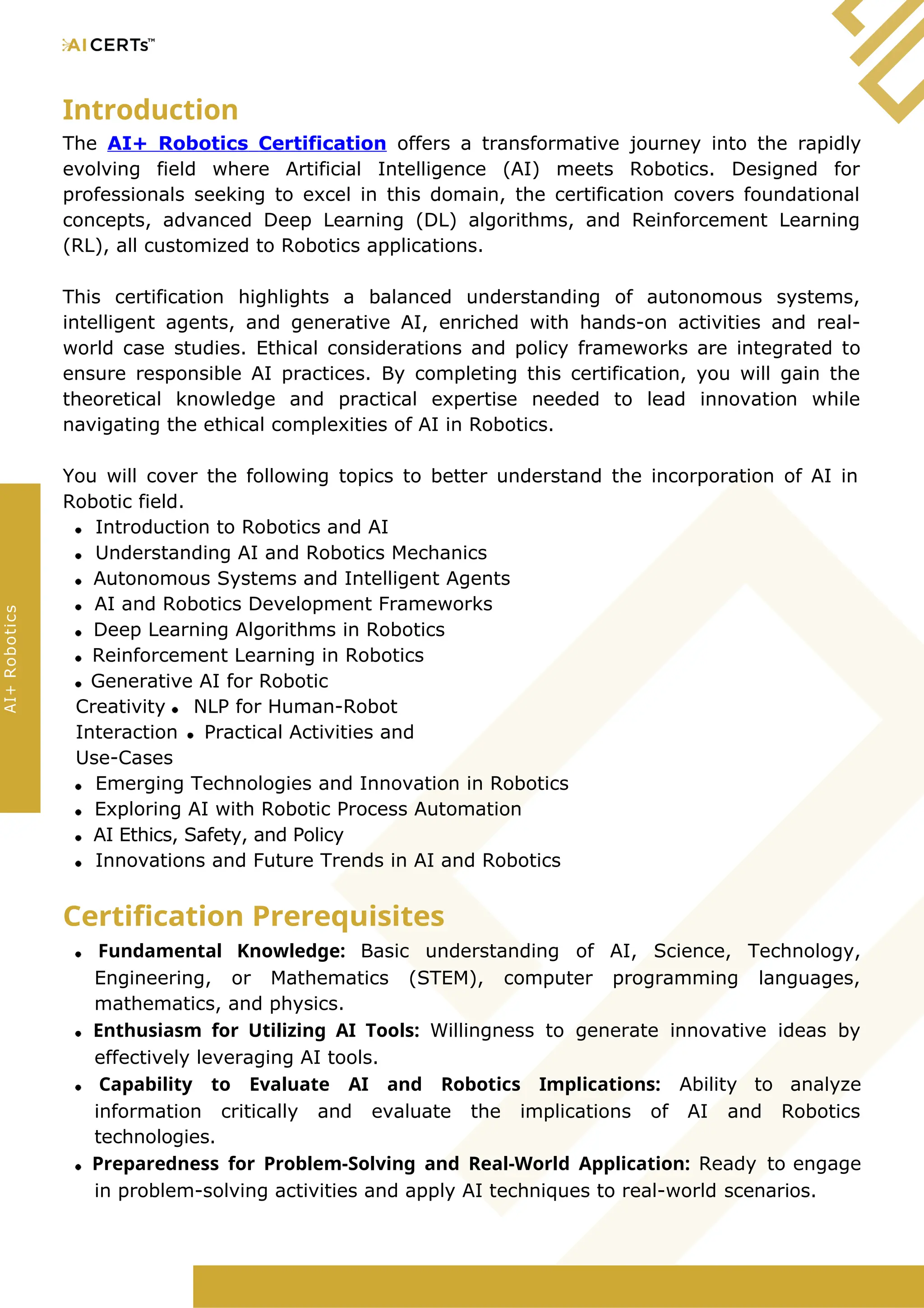 Introduction
The AI+ Robotics Certification offers a transformative journey into the rapidly
evolving field where Artificial Intelligence (AI) meets Robotics. Designed for
professionals seeking to excel in this domain, the certification covers foundational
concepts, advanced Deep Learning (DL) algorithms, and Reinforcement Learning
(RL), all customized to Robotics applications.
This certification highlights a balanced understanding of autonomous systems,
intelligent agents, and generative AI, enriched with hands-on activities and real-
world case studies. Ethical considerations and policy frameworks are integrated to
ensure responsible AI practices. By completing this certification, you will gain the
theoretical knowledge and practical expertise needed to lead innovation while
navigating the ethical complexities of AI in Robotics.
You will cover the following topics to better understand the incorporation of AI in
Robotic field.
Introduction to Robotics and AI
Understanding AI and Robotics Mechanics
Autonomous Systems and Intelligent Agents
AI and Robotics Development Frameworks
Deep Learning Algorithms in Robotics
Reinforcement Learning in Robotics
Generative AI for Robotic
Creativity NLP for Human-Robot
Interaction Practical Activities and
Use-Cases
Emerging Technologies and Innovation in Robotics
Exploring AI with Robotic Process Automation
AI Ethics, Safety, and Policy
Innovations and Future Trends in AI and Robotics
Certification Prerequisites
Fundamental Knowledge: Basic understanding of AI, Science, Technology,
Engineering, or Mathematics (STEM), computer programming languages,
mathematics, and physics.
Enthusiasm for Utilizing AI Tools: Willingness to generate innovative ideas by
effectively leveraging AI tools.
Capability to Evaluate AI and Robotics Implications: Ability to analyze
information critically and evaluate the implications of AI and Robotics
technologies.
Preparedness for Problem-Solving and Real-World Application: Ready to engage
in problem-solving activities and apply AI techniques to real-world scenarios.
AI+
Robotics
 