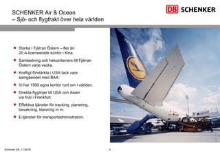 Starka i Fjärran Östern – fler än  20 A-licensierade kontor i Kina. Samlastning och helcontainers till Fjärran Östern varje vecka. Kraftigt förstärkta i USA tack vare samgåendet med BAX. Vi har 1500 egna kontor runt om i världen. Direkta flyglinjer till USA och Asien  via hub i Frankfurt. Effektiva tjänster för tracking, planering, bevakning, klarering m m. E-tjänster för transportadministration. SCHENKER Air & Ocean – Sjö- och flygfrakt över hela världen 