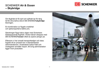 SCHENKER  Air & Ocean   –  Skybridge Om flygfrakt är för dyrt och sjöfrakt tar för lång  tid för dina behov.Då är DB SHENKER skybridge  lösningen.  En kombination av flygets snabbhet och sjötransportens bättre pris. Sändningen flygs halva vägen med Schenkers tidsbesparande flygfrakt. Andra halvan skeppas med DB SCHENKER ocean  vilket du sparar pengar på. Eftersom vi har omsatt transportkedjan och dess logistik till en produkt har vi standardiserat administrationen. Avsändaren bokar frakt och mottagaren anmäler import. All övrig administration ligger inom produkten. 