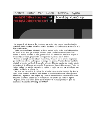 Las tarjetas de red tienen un flag o registro, que según estén en cero o uno (en binario),
pondrán la tarjeta en modo normal o en modo promiscuo. Al modo promiscuo también se le
llama modo monitor.
Cuando tenemos el modo promiscuo activado, nuestra tarjeta recibe toda la información
del tráfico de red. Para que os hagáis una idea simple, cuando un ordenador hace una
petición a internet, su router la envía, pero al volver esa información manda un paquete al
broadcast (toda la red), preguntando si esa petición es para esa tarjeta de red.
Poniendo el ejemplo de una red de 5 ordenadores, donde yo soy el tercero, imaginemos
que mando una solicitud de búsqueda en Google por ejemplo. Cuando el router manda la
solicitud, el servidor de Google lo devuelve al router. El router manda una petición a todos
los equipos de la red interna, preguntando de uno en uno si esa petición es suya. Todos los
equipos reciben esa petición, pero sólo mi equipo, el 3, dice que es el que ha realizado esa
petición, recibiendo la información.
Pues bien, tras este coñazo de explicación, si un hacker se mete en el equipo 5 y tiene su
tarjeta de red en modo promiscuo, dirá siempre al router que es el dueño de esa y toda la
información, llegándole a los equipos 3 y 5. Esto es fundamental de cara a entender como
funcionan los sniffers de red, que se basan en esto tan sencillo que acabo de explicar.
Al grano, ahora necesitamos poner nuestra tarjeta wifi en modo promiscuo, para ello
ejecutamos el comando airmon-ng start wlan0
 