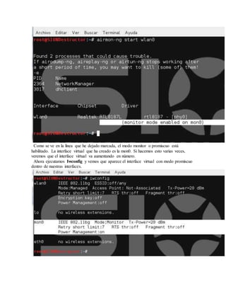 Como se ve en la línea que he dejado marcada, el modo monitor o promiscuo está
habilitado. La interface virtual que ha creado es la mon0. Si hacemos esto varias veces,
veremos que el interface virtual va aumentando en número.
Ahora ejecutamos Iwconfig y vemos que aparece el interface virtual con modo promiscuo
dentro de nuestras interfaces.
 
