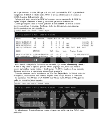 por el que transmite el router, MB que es la velocidad de transmisión, ENC el protocolo de
encriptación, CIPHER el cifrado usado, AUTH el tipo de autentificación de usuarios, y
ESSID el nombre de la conexión wifi.
En la parte de abajo tenemos las MAC de los routers que va encontrando, la MAC de
algunos equipos conectados al router, y otros datos que no son de interés real.
Cuando ya tengamos clara la víctima, pulsamos la tecla control y la tecla c al mismo
tiempo para detener el airodump. Tendremos todos los datos parados, que dejaremos
abierto constantemente para consultarlo.
Ahora vamos a otra pantalla de terminal de comandos. Ejecutamos airodump-ng mon0 -
w Soto -c 10 y saldrá la siguiente pantalla. Donde yo pongo Soto, tenéis que poner el
nombre de la red de vuestra víctima, y donde pongo 10, el CH o canal por el que transmite,
datos que tenemos en la otra ventana, por eso lo de no cerrarla.
Es en este momento cuando necesitamos los VI o Data. Dependiendo del tipo de protocolo
de seguridad, necesitaremos más o menos paquetes sobre los que descifrar la contraseña.
Yo recomiendo 400.000 para WEP, 800.000 para WPA y 1.200.000 para WPA2, pero no
suelen ser necesarios tantos paquetes.
Yo sólo dispongo de una red cercana en este momento por satélite que tiene WPA2 como
podéis ver.
 