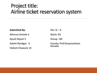 Project title:
Airline ticket reservation system
Submitted By:
Atharva Jivtode 4
Ayush Biyani 5
Sakshi Bandgar 6
Vedant Chaware 13
Div: IC - A
Batch: B1
Group : B4
Faculty: Prof.Dnyaneshwar
Kanada
 