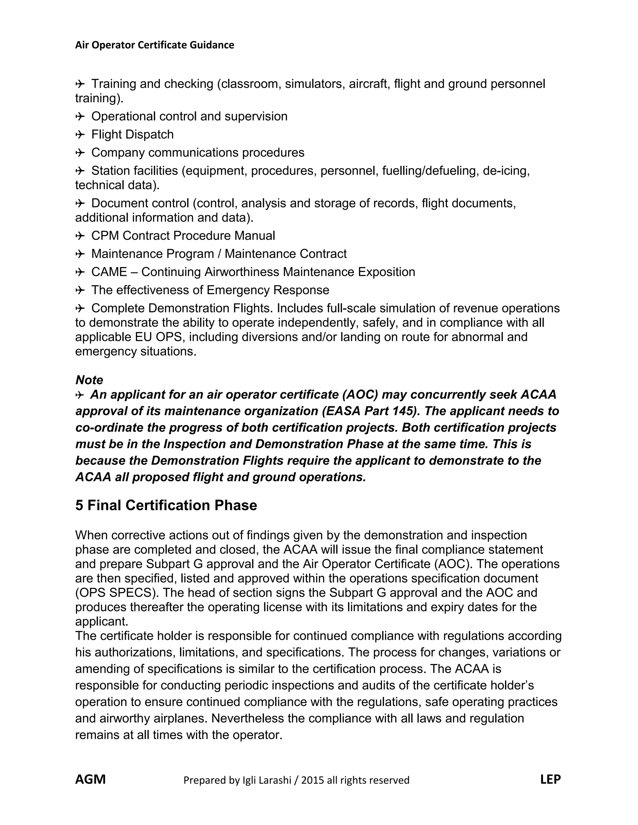 Air Operator Certificate Guidance
Training and checking (classroom, simulators, aircraft, flight and ground personnel
training).
Operational control and supervision
Flight Dispatch
Company communications procedures
Station facilities (equipment, procedures, personnel, fuelling/defueling, de-icing,
technical data).
Document control (control, analysis and storage of records, flight documents,
additional information and data).
CPM Contract Procedure Manual
Maintenance Program / Maintenance Contract
CAME – Continuing Airworthiness Maintenance Exposition
The effectiveness of Emergency Response
Complete Demonstration Flights. Includes full-scale simulation of revenue operations
to demonstrate the ability to operate independently, safely, and in compliance with all
applicable EU OPS, including diversions and/or landing on route for abnormal and
emergency situations.
Note
An applicant for an air operator certificate (AOC) may concurrently seek ACAA
approval of its maintenance organization (EASA Part 145). The applicant needs to
co-ordinate the progress of both certification projects. Both certification projects
must be in the Inspection and Demonstration Phase at the same time. This is
because the Demonstration Flights require the applicant to demonstrate to the
ACAA all proposed flight and ground operations.
5 Final Certification Phase
When corrective actions out of findings given by the demonstration and inspection
phase are completed and closed, the ACAA will issue the final compliance statement
and prepare Subpart G approval and the Air Operator Certificate (AOC). The operations
are then specified, listed and approved within the operations specification document
(OPS SPECS). The head of section signs the Subpart G approval and the AOC and
produces thereafter the operating license with its limitations and expiry dates for the
applicant.
The certificate holder is responsible for continued compliance with regulations according
his authorizations, limitations, and specifications. The process for changes, variations or
amending of specifications is similar to the certification process. The ACAA is
responsible for conducting periodic inspections and audits of the certificate holder’s
operation to ensure continued compliance with the regulations, safe operating practices
and airworthy airplanes. Nevertheless the compliance with all laws and regulation
remains at all times with the operator.
AGM Prepared by Igli Larashi / 2015 all rights reserved LEP
 