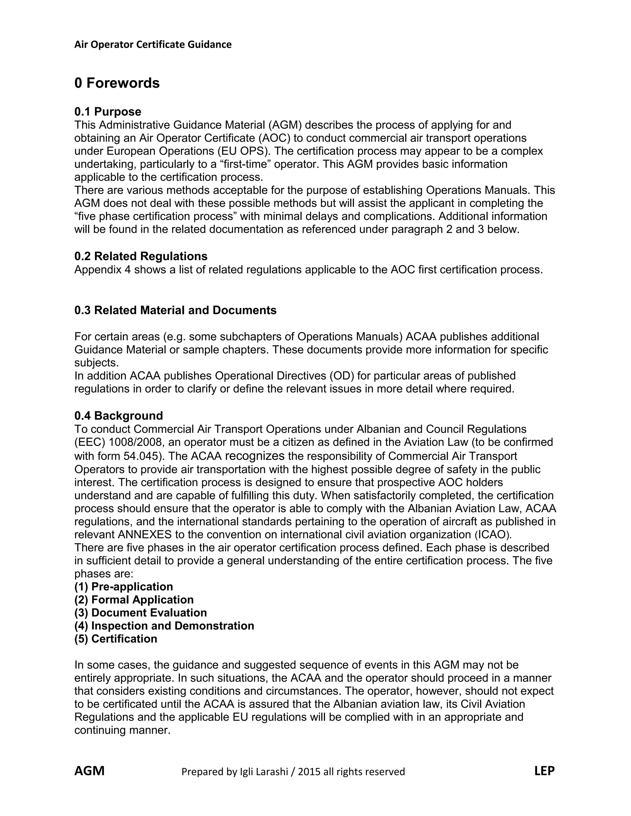 Air Operator Certificate Guidance
0 Forewords
0.1 Purpose
This Administrative Guidance Material (AGM) describes the process of applying for and
obtaining an Air Operator Certificate (AOC) to conduct commercial air transport operations
under European Operations (EU OPS). The certification process may appear to be a complex
undertaking, particularly to a “first-time” operator. This AGM provides basic information
applicable to the certification process.
There are various methods acceptable for the purpose of establishing Operations Manuals. This
AGM does not deal with these possible methods but will assist the applicant in completing the
“five phase certification process” with minimal delays and complications. Additional information
will be found in the related documentation as referenced under paragraph 2 and 3 below.
0.2 Related Regulations
Appendix 4 shows a list of related regulations applicable to the AOC first certification process.
0.3 Related Material and Documents
For certain areas (e.g. some subchapters of Operations Manuals) ACAA publishes additional
Guidance Material or sample chapters. These documents provide more information for specific
subjects.
In addition ACAA publishes Operational Directives (OD) for particular areas of published
regulations in order to clarify or define the relevant issues in more detail where required.
0.4 Background
To conduct Commercial Air Transport Operations under Albanian and Council Regulations
(EEC) 1008/2008, an operator must be a citizen as defined in the Aviation Law (to be confirmed
with form 54.045). The ACAA recognizes the responsibility of Commercial Air Transport
Operators to provide air transportation with the highest possible degree of safety in the public
interest. The certification process is designed to ensure that prospective AOC holders
understand and are capable of fulfilling this duty. When satisfactorily completed, the certification
process should ensure that the operator is able to comply with the Albanian Aviation Law, ACAA
regulations, and the international standards pertaining to the operation of aircraft as published in
relevant ANNEXES to the convention on international civil aviation organization (ICAO).
There are five phases in the air operator certification process defined. Each phase is described
in sufficient detail to provide a general understanding of the entire certification process. The five
phases are:
(1) Pre-application
(2) Formal Application
(3) Document Evaluation
(4) Inspection and Demonstration
(5) Certification
In some cases, the guidance and suggested sequence of events in this AGM may not be
entirely appropriate. In such situations, the ACAA and the operator should proceed in a manner
that considers existing conditions and circumstances. The operator, however, should not expect
to be certificated until the ACAA is assured that the Albanian aviation law, its Civil Aviation
Regulations and the applicable EU regulations will be complied with in an appropriate and
continuing manner.
AGM Prepared by Igli Larashi / 2015 all rights reserved LEP
 