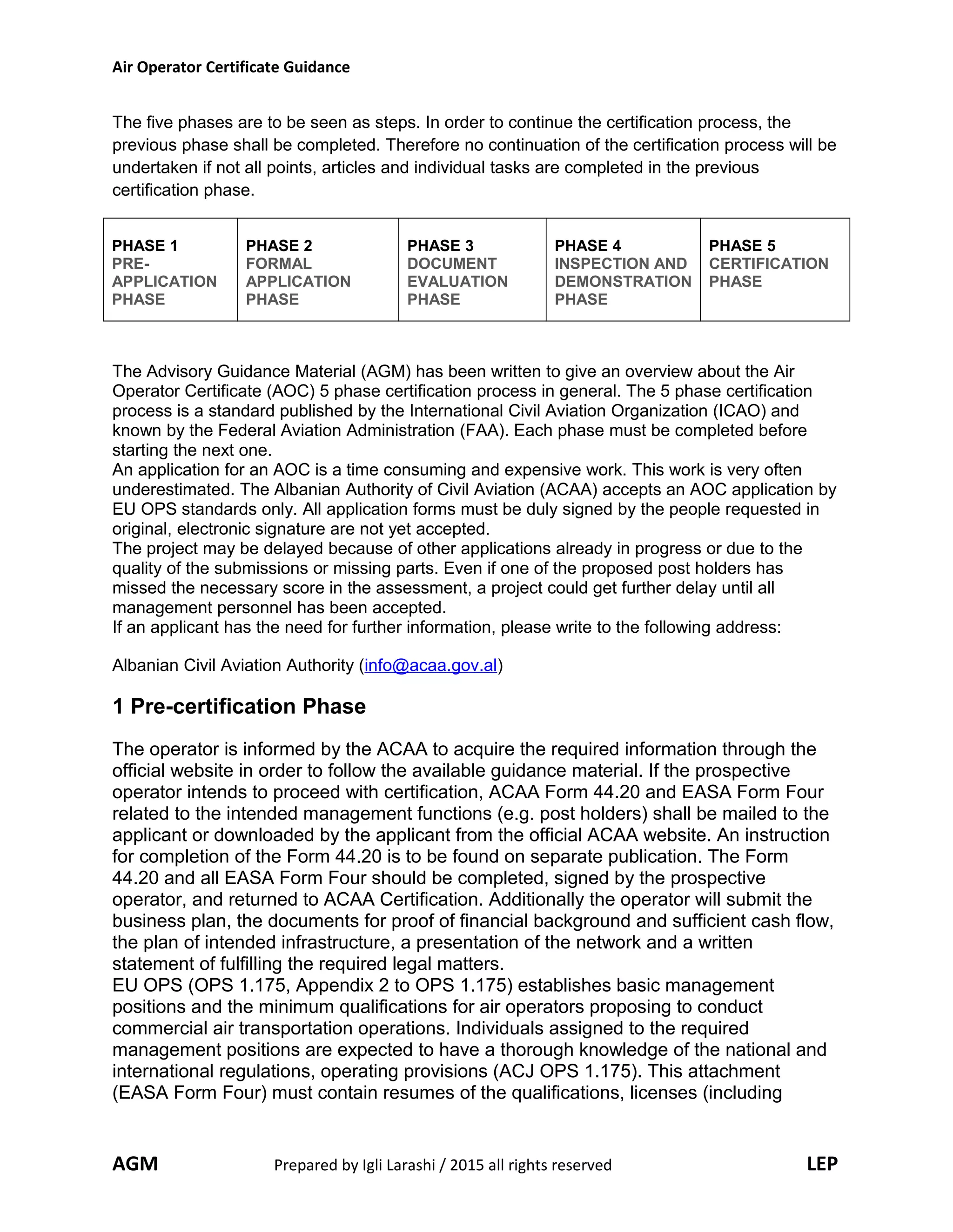 Air Operator Certificate Guidance
The five phases are to be seen as steps. In order to continue the certification process, the
previous phase shall be completed. Therefore no continuation of the certification process will be
undertaken if not all points, articles and individual tasks are completed in the previous
certification phase.
PHASE 1
PRE-
APPLICATION
PHASE
PHASE 2
FORMAL
APPLICATION
PHASE
PHASE 3
DOCUMENT
EVALUATION
PHASE
PHASE 4
INSPECTION AND
DEMONSTRATION
PHASE
PHASE 5
CERTIFICATION
PHASE
The Advisory Guidance Material (AGM) has been written to give an overview about the Air
Operator Certificate (AOC) 5 phase certification process in general. The 5 phase certification
process is a standard published by the International Civil Aviation Organization (ICAO) and
known by the Federal Aviation Administration (FAA). Each phase must be completed before
starting the next one.
An application for an AOC is a time consuming and expensive work. This work is very often
underestimated. The Albanian Authority of Civil Aviation (ACAA) accepts an AOC application by
EU OPS standards only. All application forms must be duly signed by the people requested in
original, electronic signature are not yet accepted.
The project may be delayed because of other applications already in progress or due to the
quality of the submissions or missing parts. Even if one of the proposed post holders has
missed the necessary score in the assessment, a project could get further delay until all
management personnel has been accepted.
If an applicant has the need for further information, please write to the following address:
Albanian Civil Aviation Authority (info@acaa.gov.al)
1 Pre-certification Phase
The operator is informed by the ACAA to acquire the required information through the
official website in order to follow the available guidance material. If the prospective
operator intends to proceed with certification, ACAA Form 44.20 and EASA Form Four
related to the intended management functions (e.g. post holders) shall be mailed to the
applicant or downloaded by the applicant from the official ACAA website. An instruction
for completion of the Form 44.20 is to be found on separate publication. The Form
44.20 and all EASA Form Four should be completed, signed by the prospective
operator, and returned to ACAA Certification. Additionally the operator will submit the
business plan, the documents for proof of financial background and sufficient cash flow,
the plan of intended infrastructure, a presentation of the network and a written
statement of fulfilling the required legal matters.
EU OPS (OPS 1.175, Appendix 2 to OPS 1.175) establishes basic management
positions and the minimum qualifications for air operators proposing to conduct
commercial air transportation operations. Individuals assigned to the required
management positions are expected to have a thorough knowledge of the national and
international regulations, operating provisions (ACJ OPS 1.175). This attachment
(EASA Form Four) must contain resumes of the qualifications, licenses (including
AGM Prepared by Igli Larashi / 2015 all rights reserved LEP
 