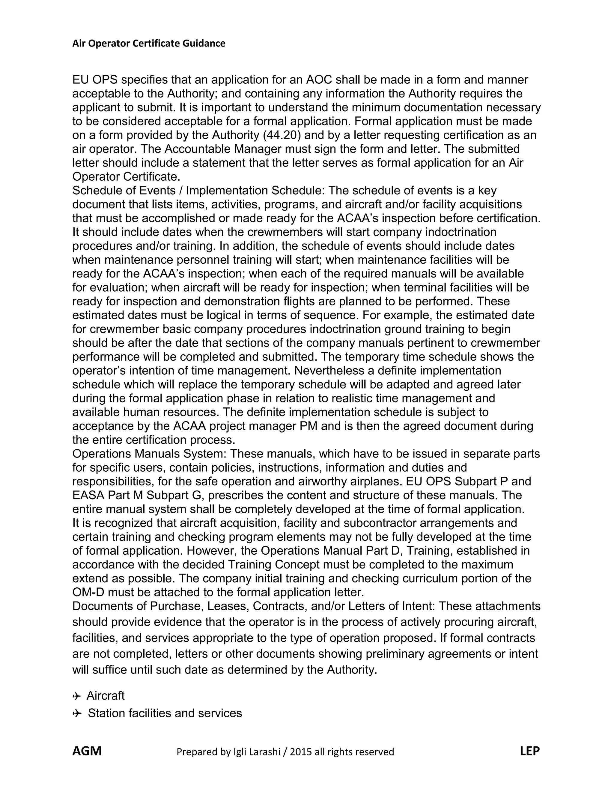 Air Operator Certificate Guidance
EU OPS specifies that an application for an AOC shall be made in a form and manner
acceptable to the Authority; and containing any information the Authority requires the
applicant to submit. It is important to understand the minimum documentation necessary
to be considered acceptable for a formal application. Formal application must be made
on a form provided by the Authority (44.20) and by a letter requesting certification as an
air operator. The Accountable Manager must sign the form and letter. The submitted
letter should include a statement that the letter serves as formal application for an Air
Operator Certificate.
Schedule of Events / Implementation Schedule: The schedule of events is a key
document that lists items, activities, programs, and aircraft and/or facility acquisitions
that must be accomplished or made ready for the ACAA’s inspection before certification.
It should include dates when the crewmembers will start company indoctrination
procedures and/or training. In addition, the schedule of events should include dates
when maintenance personnel training will start; when maintenance facilities will be
ready for the ACAA’s inspection; when each of the required manuals will be available
for evaluation; when aircraft will be ready for inspection; when terminal facilities will be
ready for inspection and demonstration flights are planned to be performed. These
estimated dates must be logical in terms of sequence. For example, the estimated date
for crewmember basic company procedures indoctrination ground training to begin
should be after the date that sections of the company manuals pertinent to crewmember
performance will be completed and submitted. The temporary time schedule shows the
operator’s intention of time management. Nevertheless a definite implementation
schedule which will replace the temporary schedule will be adapted and agreed later
during the formal application phase in relation to realistic time management and
available human resources. The definite implementation schedule is subject to
acceptance by the ACAA project manager PM and is then the agreed document during
the entire certification process.
Operations Manuals System: These manuals, which have to be issued in separate parts
for specific users, contain policies, instructions, information and duties and
responsibilities, for the safe operation and airworthy airplanes. EU OPS Subpart P and
EASA Part M Subpart G, prescribes the content and structure of these manuals. The
entire manual system shall be completely developed at the time of formal application.
It is recognized that aircraft acquisition, facility and subcontractor arrangements and
certain training and checking program elements may not be fully developed at the time
of formal application. However, the Operations Manual Part D, Training, established in
accordance with the decided Training Concept must be completed to the maximum
extend as possible. The company initial training and checking curriculum portion of the
OM-D must be attached to the formal application letter.
Documents of Purchase, Leases, Contracts, and/or Letters of Intent: These attachments
should provide evidence that the operator is in the process of actively procuring aircraft,
facilities, and services appropriate to the type of operation proposed. If formal contracts
are not completed, letters or other documents showing preliminary agreements or intent
will suffice until such date as determined by the Authority.
Aircraft
Station facilities and services
AGM Prepared by Igli Larashi / 2015 all rights reserved LEP
 