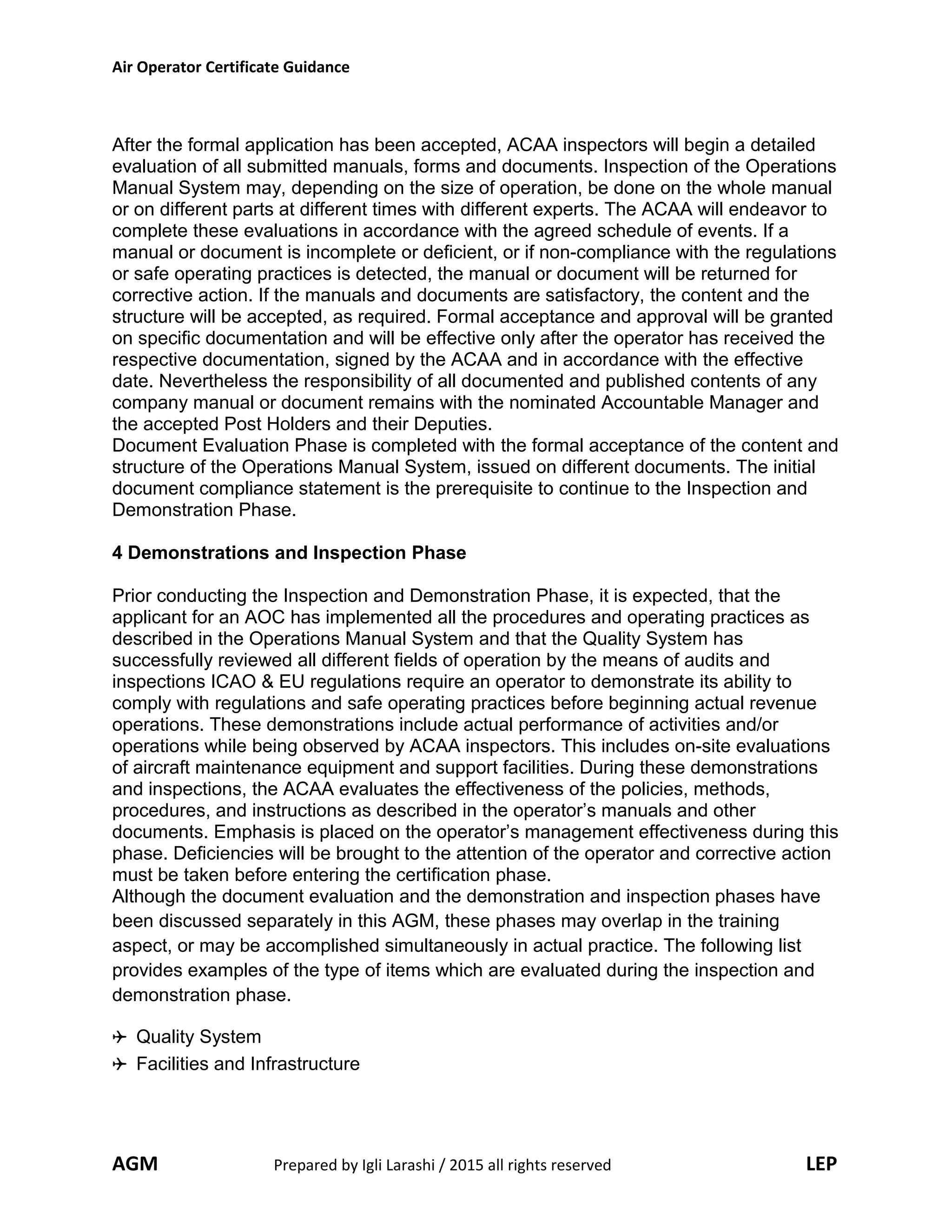 Air Operator Certificate Guidance
After the formal application has been accepted, ACAA inspectors will begin a detailed
evaluation of all submitted manuals, forms and documents. Inspection of the Operations
Manual System may, depending on the size of operation, be done on the whole manual
or on different parts at different times with different experts. The ACAA will endeavor to
complete these evaluations in accordance with the agreed schedule of events. If a
manual or document is incomplete or deficient, or if non-compliance with the regulations
or safe operating practices is detected, the manual or document will be returned for
corrective action. If the manuals and documents are satisfactory, the content and the
structure will be accepted, as required. Formal acceptance and approval will be granted
on specific documentation and will be effective only after the operator has received the
respective documentation, signed by the ACAA and in accordance with the effective
date. Nevertheless the responsibility of all documented and published contents of any
company manual or document remains with the nominated Accountable Manager and
the accepted Post Holders and their Deputies.
Document Evaluation Phase is completed with the formal acceptance of the content and
structure of the Operations Manual System, issued on different documents. The initial
document compliance statement is the prerequisite to continue to the Inspection and
Demonstration Phase.
4 Demonstrations and Inspection Phase
Prior conducting the Inspection and Demonstration Phase, it is expected, that the
applicant for an AOC has implemented all the procedures and operating practices as
described in the Operations Manual System and that the Quality System has
successfully reviewed all different fields of operation by the means of audits and
inspections ICAO & EU regulations require an operator to demonstrate its ability to
comply with regulations and safe operating practices before beginning actual revenue
operations. These demonstrations include actual performance of activities and/or
operations while being observed by ACAA inspectors. This includes on-site evaluations
of aircraft maintenance equipment and support facilities. During these demonstrations
and inspections, the ACAA evaluates the effectiveness of the policies, methods,
procedures, and instructions as described in the operator’s manuals and other
documents. Emphasis is placed on the operator’s management effectiveness during this
phase. Deficiencies will be brought to the attention of the operator and corrective action
must be taken before entering the certification phase.
Although the document evaluation and the demonstration and inspection phases have
been discussed separately in this AGM, these phases may overlap in the training
aspect, or may be accomplished simultaneously in actual practice. The following list
provides examples of the type of items which are evaluated during the inspection and
demonstration phase.
Quality System
Facilities and Infrastructure
AGM Prepared by Igli Larashi / 2015 all rights reserved LEP
 