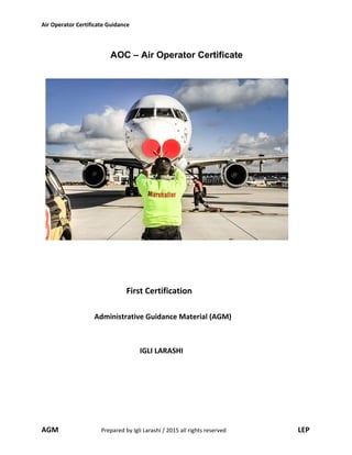 Air Operator Certificate Guidance
AOC – Air Operator Certificate
First Certification
Administrative Guidance Material (AGM)
IGLI LARASHI
AGM Prepared by Igli Larashi / 2015 all rights reserved LEP
 