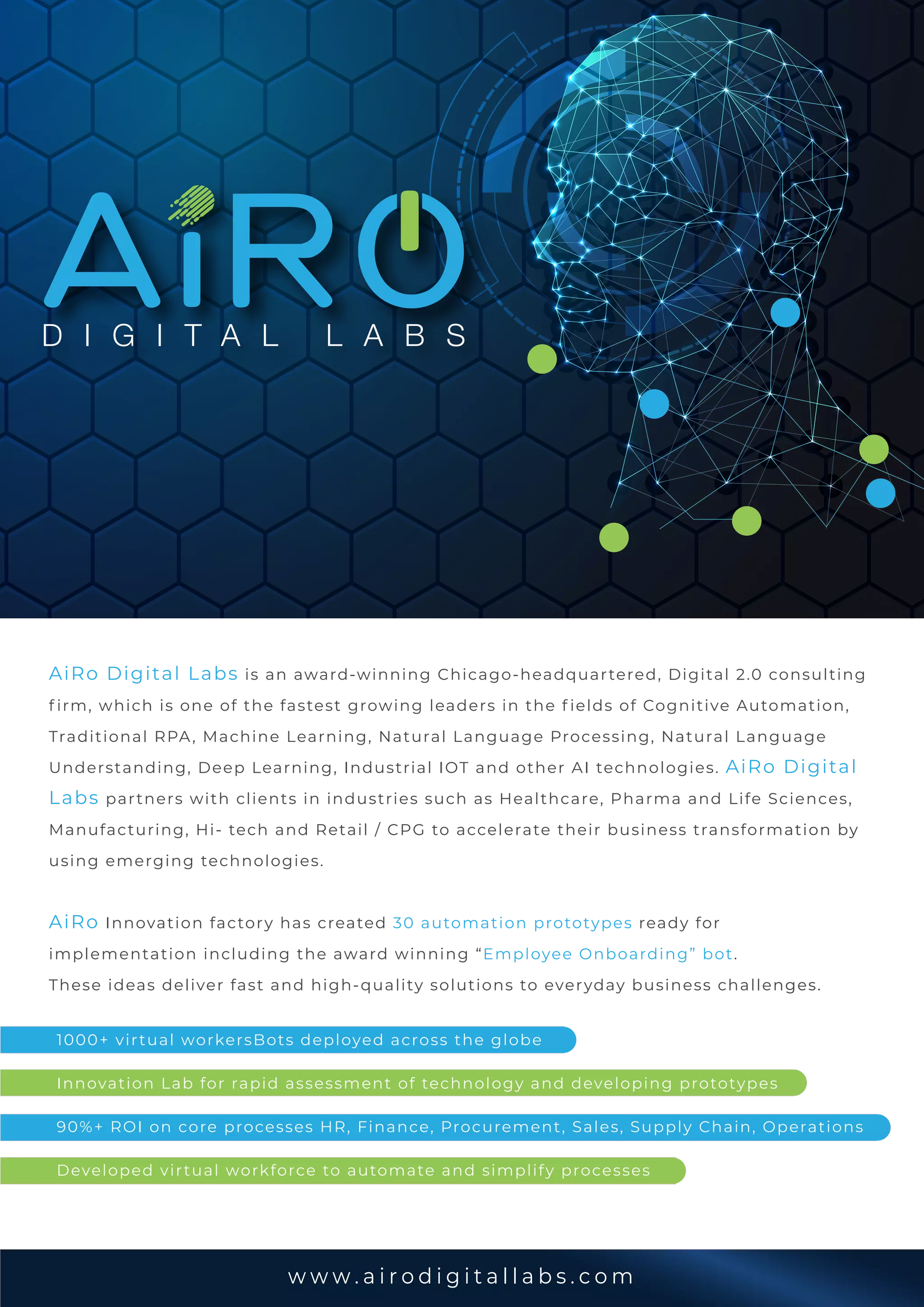 w w w . a i r o d i g i t a l l a b s . c o m
AiRo Digital Labs is an award-winning Chicago-headquartered, Digital 2.0 consulting
f irm, which is one of the fastest growing leaders in the f ields of Cognitive Automation,
Traditional RPA, Machine Learning, Natural Language Processing, Natural Language
Understanding, Deep Learning, Industrial IOT and other AI technologies. AiRo Digital
Labs partners with clients in industries such as Healthcare, Pharma and Life Sciences,
Manufacturing, Hi- tech and Retail / CPG to accelerate their business transformation by
using emerging technologies.
AiRo Innovation factory has created 30 automation prototypes ready for
implementation including the award winning “Employee Onboarding” bot.
These ideas deliver fast and high-quality solutions to everyday business challenges.
1000+ virtual workersBots deployed across the globe
Innovation Lab for rapid assessment of technology and developing prototypes
90%+ ROI on core processes HR, Finance, Procurement, Sales, Supply Chain, Operations
Developed virtual workforce to automate and simplify processes
D I G I T A L L A B S
 